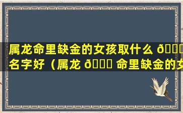 属龙命里缺金的女孩取什么 🐒 名字好（属龙 🐘 命里缺金的女孩取什么名字好一点）